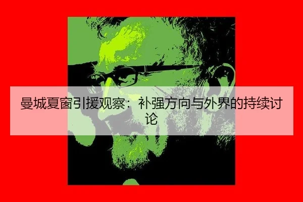 曼城夏窗引援观察：补强方向与外界的持续讨论